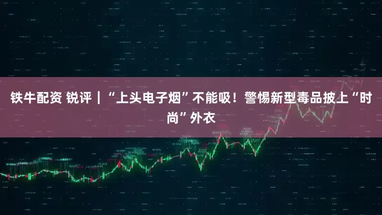 铁牛配资 锐评｜“上头电子烟”不能吸！警惕新型毒品披上“时尚”外衣