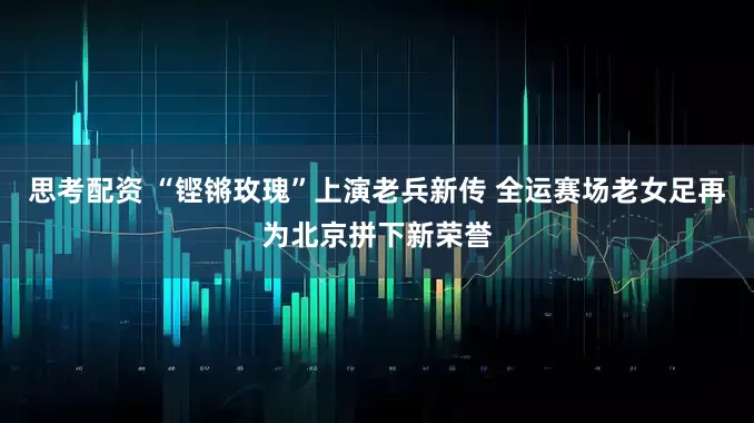 思考配资 “铿锵玫瑰”上演老兵新传 全运赛场老女足再为北京拼下新荣誉