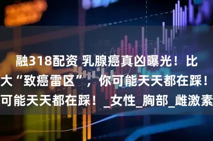 融318配资 乳腺癌真凶曝光！比生气更可怕的3大“致癌雷区”，你可能天天都在踩！_女性_胸部_雌激素