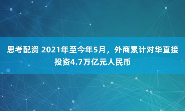 思考配资 2021年至今年5月，外商累计对华直接投资4.7万亿元人民币