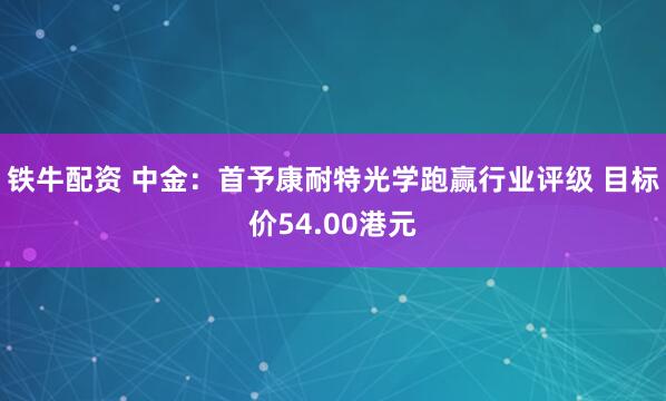 铁牛配资 中金：首予康耐特光学跑赢行业评级 目标价54.00港元