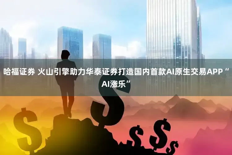 哈福证券 火山引擎助力华泰证券打造国内首款AI原生交易APP“AI涨乐”