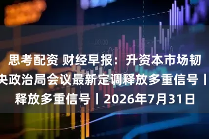 思考配资 财经早报：升资本市场韧性和信心！中央政治局会议最新定调释放多重信号丨2026年7月31日